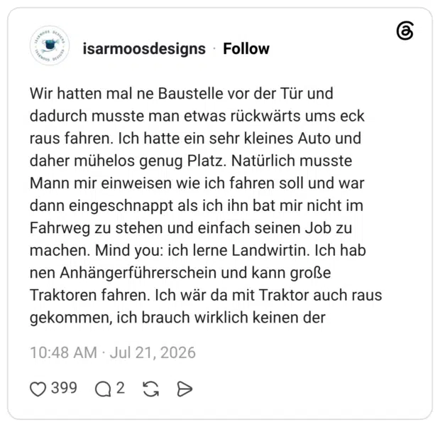 Wir hatten mal ne Baustelle vor der Tür und dadurch musste man etwas rückwärts ums eck raus fahren. Ich hatte ein sehr kleines Auto und daher mühelos genug Platz. Natürlich musste Mann mir einweisen wie ich fahren soll und war dann eingeschnappt als ich ihn bat mir nicht im Fahrweg zu stehen und einfach seinen Job zu machen. Mind you: ich lerne Landwirtin. Ich hab nen Anhängerführerschein und kann große Traktoren fahren. Ich wär da mit Traktor auch raus gekommen, ich brauch wirklich keinen der