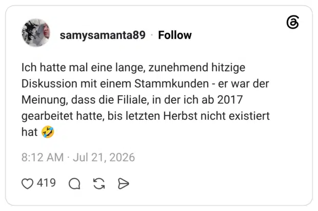 Ich hatte mal eine lange, zunehmend hitzige Diskussion mit einem Stammkunden - er war der Meinung, dass die Filiale, in der ich ab 2017 gearbeitet hatte, bis letzten Herbst nicht existiert hat 🤣