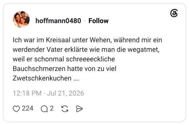Ich war im Kreisaal unter Wehen, während mir ein werdender Vater erklärte wie man die wegatmet, weil er schonmal schreeeeckliche Bauchschmerzen hatte von zu viel Zwetschkenkuchen ….