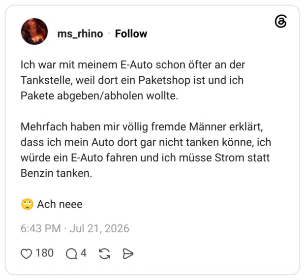 Ich war mit meinem E-Auto schon öfter an der Tankstelle, weil dort ein Paketshop ist und ich Pakete abgeben/abholen wollte. Mehrfach haben mir völlig fremde Männer erklärt, dass ich mein Auto dort gar nicht tanken könne, ich würde ein E-Auto fahren und ich müsse Strom statt Benzin tanken. 🙄 Ach neee