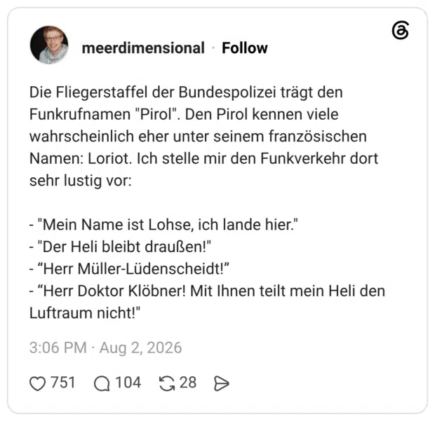 Die Fliegerstaffel der Bundespolizei trägt den Funkrufnamen "Pirol". Den Pirol kennen viele wahrscheinlich eher unter seinem französischen Namen: Loriot. Ich stelle mir den Funkverkehr dort sehr lustig vor: - "Mein Name ist Lohse, ich lande hier." - "Der Heli bleibt draußen!" - “Herr Müller-Lüdenscheidt!” - “Herr Doktor Klöbner! Mit Ihnen teilt mein Heli den Luftraum nicht!"