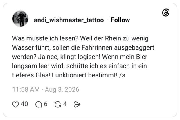 Was musste ich lesen? Weil der Rhein zu wenig Wasser führt, sollen die Fahrrinnen ausgebaggert werden? Ja nee, klingt logisch! Wenn mein Bier langsam leer wird, schütte ich es einfach in ein tieferes Glas! Funktioniert bestimmt! /s