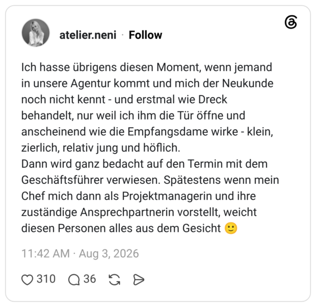 Ich hasse übrigens diesen Moment, wenn jemand in unsere Agentur kommt und mich der Neukunde noch nicht kennt - und erstmal wie Dreck behandelt, nur weil ich ihm die Tür öffne und anscheinend wie die Empfangsdame wirke - klein, zierlich, relativ jung und höflich. Dann wird ganz bedacht auf den Termin mit dem Geschäftsführer verwiesen. Spätestens wenn mein Chef mich dann als Projektmanagerin und ihre zuständige Ansprechpartnerin vorstellt, weicht diesen Personen alles aus dem Gesicht 🙂