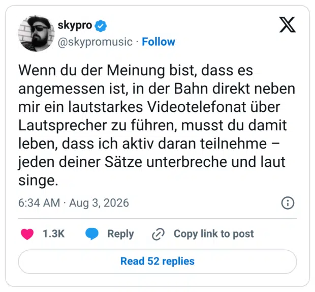 Wenn du der Meinung bist, dass es angemessen ist, in der Bahn direkt neben mir ein lautstarkes Videotelefonat über Lautsprecher zu führen, musst du damit leben, dass ich aktiv daran teilnehme – jeden deiner Sätze unterbreche und laut singe.