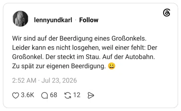 Wir sind auf der Beerdigung eines Großonkels. Leider kann es nicht losgehen, weil einer fehlt: Der Großonkel. Der steckt im Stau. Auf der Autobahn. Zu spät zur eigenen Beerdigung. 😀