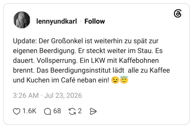 Update: Der Großonkel ist weiterhin zu spät zur eigenen Beerdigung. Er steckt weiter im Stau. Es dauert. Vollsperrung. Ein LKW mit Kaffebohnen brennt. Das Beerdigungsinstitut lädt alle zu Kaffee und Kuchen im Café neban ein! 😉😇