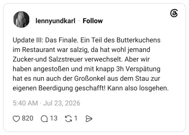 Update III: Das Finale. Ein Teil des Butterkuchens im Restaurant war salzig, da hat wohl jemand Zucker-und Salzstreuer verwechselt. Aber wir haben angestoßen und mit knapp 3h Verspätung hat es nun auch der Großonkel aus dem Stau zur eigenen Beerdigung geschafft! Kann also losgehen.