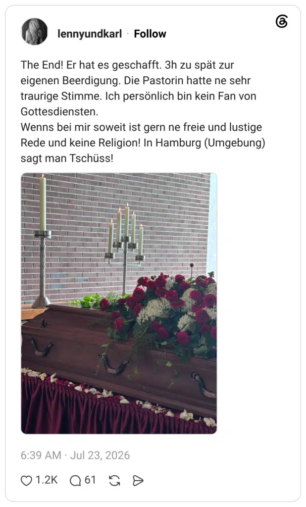 The End! Er hat es geschafft. 3h zu spät zur eigenen Beerdigung. Die Pastorin hatte ne sehr traurige Stimme. Ich persönlich bin kein Fan von Gottesdiensten. Wenns bei mir soweit ist gern ne freie und lustige Rede und keine Religion! In Hamburg (Umgebung) sagt man Tschüss!