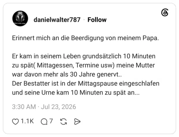 Erinnert mich an die Beerdigung von meinem Papa. Er kam in seinem Leben grundsätzlich 10 Minuten zu spät( Mittagessen, Termine usw) meine Mutter war davon mehr als 30 Jahre genervt.. Der Bestatter ist in der Mittagspause eingeschlafen und seine Urne kam 10 Minuten zu spät an...