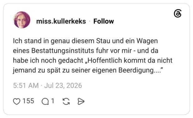 Ich stand in genau diesem Stau und ein Wagen eines Bestattungsinstituts fuhr vor mir - und da habe ich noch gedacht „Hoffentlich kommt da nicht jemand zu spät zu seiner eigenen Beerdigung....”