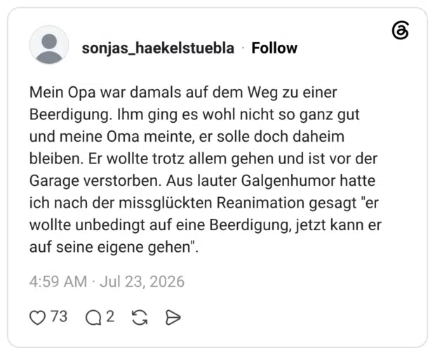 Mein Opa war damals auf dem Weg zu einer Beerdigung. Ihm ging es wohl nicht so ganz gut und meine Oma meinte, er solle doch daheim bleiben. Er wollte trotz allem gehen und ist vor der Garage verstorben. Aus lauter Galgenhumor hatte ich nach der missglückten Reanimation gesagt "er wollte unbedingt auf eine Beerdigung, jetzt kann er auf seine eigene gehen".