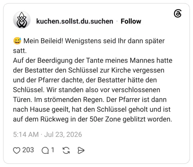 😅 Mein Beileid! Wenigstens seid Ihr dann später satt. Auf der Beerdigung der Tante meines Mannes hatte der Bestatter den Schlüssel zur Kirche vergessen und der Pfarrer dachte, der Bestatter hätte den Schlüssel. Wir standen also vor verschlossenen Türen. Im strömenden Regen. Der Pfarrer ist dann nach Hause geeilt, hat den Schlüssel geholt und ist auf dem Rückweg in der 50er Zone geblitzt worden.