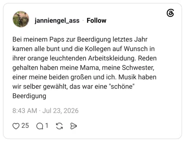 Bei meinem Paps zur Beerdigung letztes Jahr kamen alle bunt und die Kollegen auf Wunsch in ihrer orange leuchtenden Arbeitskleidung. Reden gehalten haben meine Mama, meine Schwester, einer meine beiden großen und ich. Musik haben wir selber gewählt, das war eine "schöne" Beerdigung