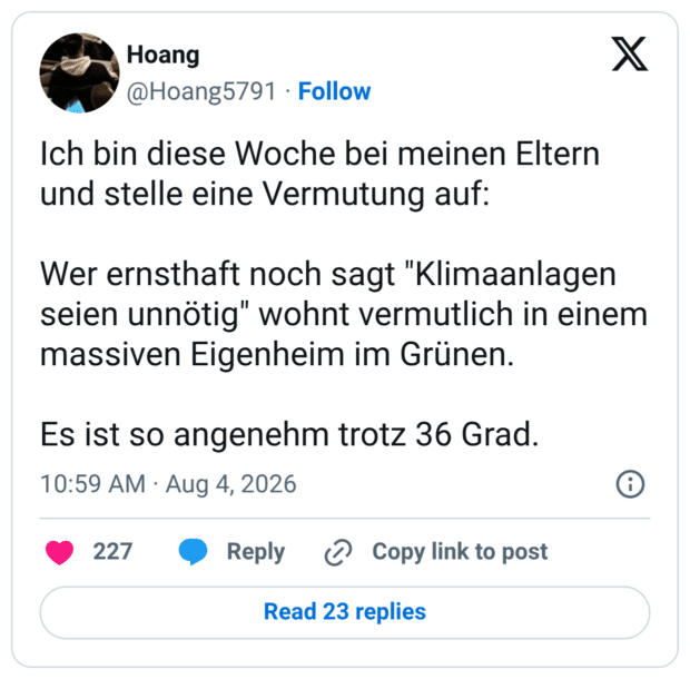 ch bin diese Woche bei meinen Eltern und stelle eine Vermutung auf: Wer ernsthaft noch sagt "Klimaanlagen seien unnötig" wohnt vermutlich in einem massiven Eigenheim im Grünen. Es ist so angenehm trotz 36 Grad.