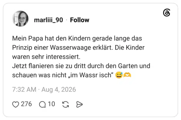 Mein Papa hat den Kindern gerade lange das Prinzip einer Wasserwaage erklärt. Die Kinder waren sehr interessiert. Jetzt flanieren sie zu dritt durch den Garten und schauen was nicht „im Wassr isch