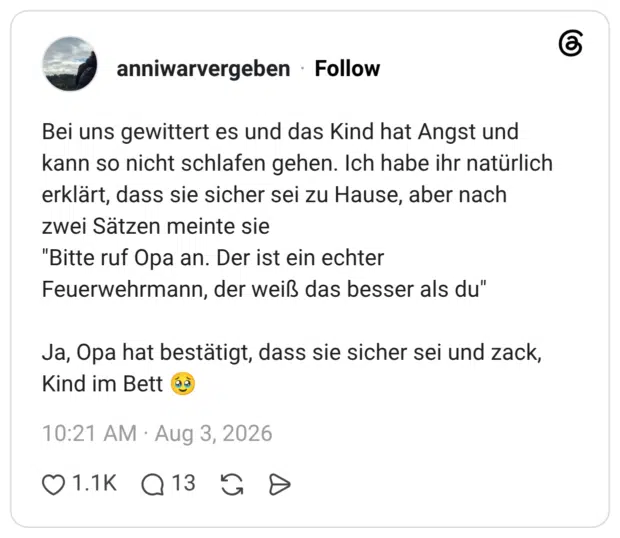 Bei uns gewittert es und das Kind hat Angst und kann so nicht schlafen gehen. Ich habe ihr natürlich erklärt, dass sie sicher sei zu Hause, aber nach zwei Sätzen meinte sie "Bitte ruf Opa an. Der ist ein echter Feuerwehrmann, der weiß das besser als du" Ja, Opa hat bestätigt, dass sie sicher sei und zack, Kind im Bett