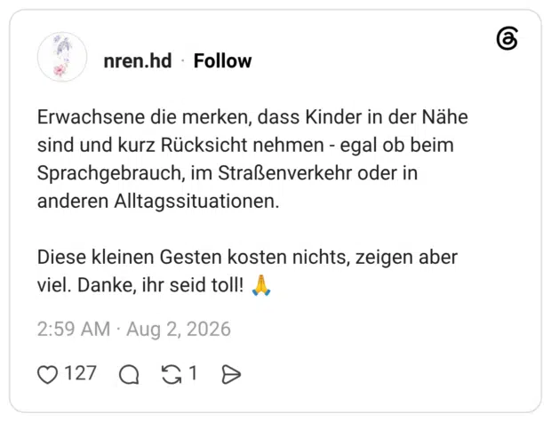 Erwachsene die merken, dass Kinder in der Nähe sind und kurz Rücksicht nehmen - egal ob beim Sprachgebrauch, im Straßenverkehr oder in anderen Alltagssituationen. Diese kleinen Gesten kosten nichts, zeigen aber viel. Danke, ihr seid toll!