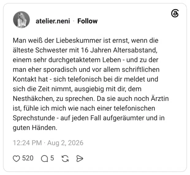 Man weiß der Liebeskummer ist ernst, wenn die älteste Schwester mit 16 Jahren Altersabstand, einem sehr durchgetaktetem Leben - und zu der man eher sporadisch und vor allem schriftlichen Kontakt hat - sich telefonisch bei dir meldet und sich die Zeit nimmt, ausgiebig mit dir, dem Nesthäkchen, zu sprechen. Da sie auch noch Ärztin ist, fühle ich mich wie nach einer telefonischen Sprechstunde - auf jeden Fall aufgeräumter und in guten Händen
