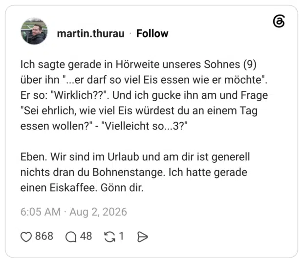 Ich sagte gerade in Hörweite unseres Sohnes (9) über ihn ". über ihn "...er darf so viel Eis essen wie er möchte". Er so: "Wirklich??". Und ich gucke ihn am und Frage "Sei ehrlich, wie viel Eis würdest du an einem Tag essen wollen?" - "Vielleicht so…..3?" Eben. Wir sind im Urlaub und am dir ist generell nichts dran du Bohnenstange. Ich hatte gerade einen Eiskaffee. Gönn dir