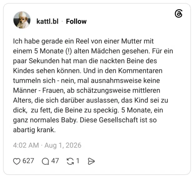 Ich habe gerade ein Reel von einer Mutter mit einem 5 Monate (!) alten Mädchen gesehen. Für ein paar Sekunden hat man die nackten Beine des Kindes sehen können. Und in den Kommentaren tummeln sich - nein, mal ausnahmsweise keine Männer - Frauen, ab schätzungsweise mittleren Alters, die sich darüber auslassen, das Kind sei zu dick, zu fett, die Beine zu speckig. 5 Monate, ein ganz normales Baby. Diese Gesellschaft ist so abartig krank.