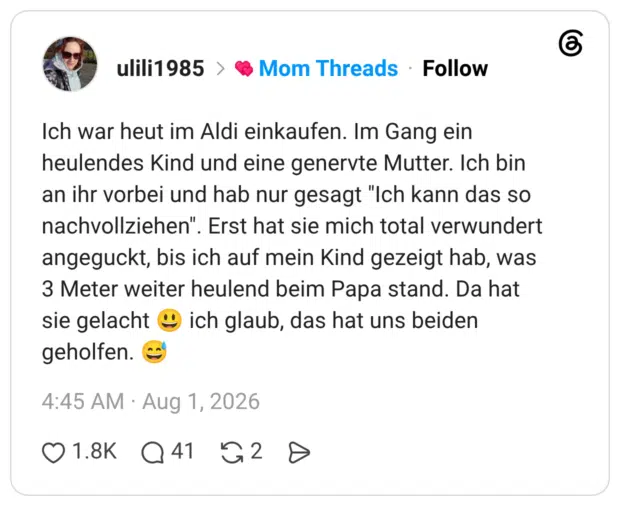 Ich war heut im Aldi einkaufen. Im Gang ein heulendes Kind und eine genervte Mutter. Ich bin an ihr vorbei und hab nur gesagt "Ich kann das so nachvollziehen". Erst hat sie mich total verwundert angeguckt, bis ich auf mein Kind gezeigt hab, was 3 Meter weiter heulend beim Papa stand. Da hat sie gelacht geholfen