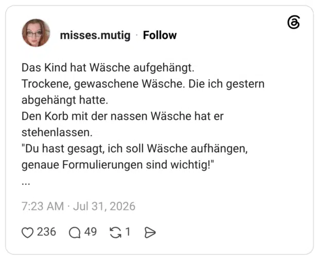 Das Kind hat Wäsche aufgehängt. Trockene, gewaschene Wäsche. Die ich gestern abgehängt hatte. Den Korb mit der nassen Wäsche hat er stehenlassen. "Du hast gesagt, ich soll Wäsche aufhängen, genaue Formulierungen sind wichtig!