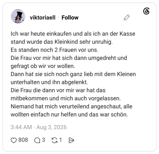 Ich war heute einkaufen und als ich an der Kasse stand wurde das Kleinkind sehr unruhig. Es standen noch 2 Frauen vor uns. Die Frau vor mir hat sich dann umgedreht und gefragt ob wir vor wollen. Dann hat sie sich noch ganz lieb mit dem Kleinen unterhalten und ihn abgelenkt. Die Frau die dann vor mir war hat das mitbekommen und mich auch vorgelassen. Niemand hat mich verurteilend angeschaut, alle wollten einfach nur helfen und das war schön.