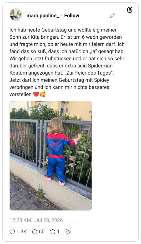 Ich hab heute Geburtstag und wollte eig meinen Sohn zur Kita bringen. Er ist um 6 wach geworden und fragte mich, ob er heute mit mir feiern darf. Ich fand das so süß, dass ich natürlich „ja“ gesagt hab. Wir gehen jetzt frühstücken und er hat sich so sehr darüber gefreut, dass er extra sein Spiderman-Kostüm angezogen hat. „Zur Feier des Tages“. Jetzt darf ich meinen Geburtstag mit Spidey verbringen und ich kann mir nichts besseres vorstellen ❤️🥰