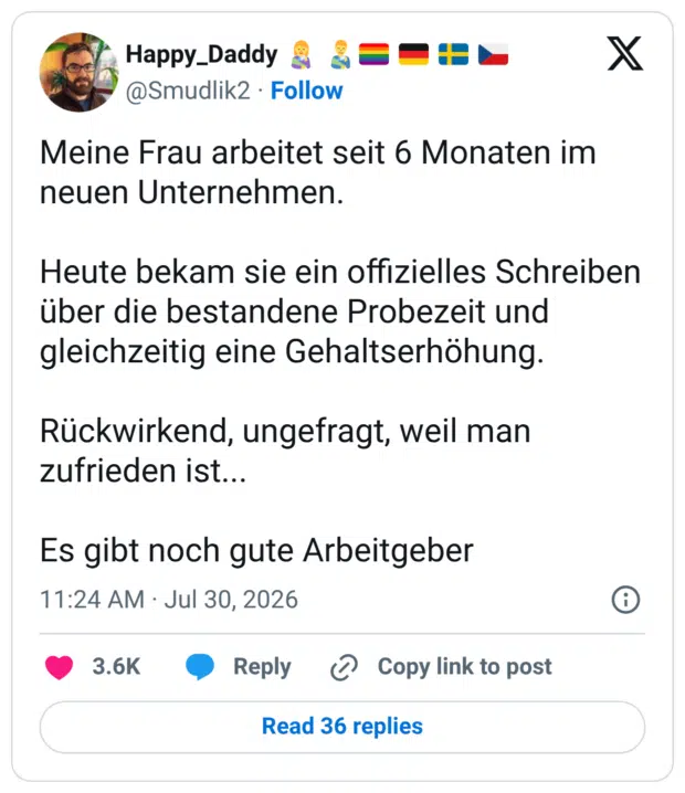 Meine Frau arbeitet seit 6 Monaten im neuen Unternehmen. Heute bekam sie ein offizielles Schreiben über die bestandene Probezeit und gleichzeitig eine Gehaltserhöhung. Rückwirkend, ungefragt, weil man zufrieden ist... Es gibt noch gute Arbeitgeber