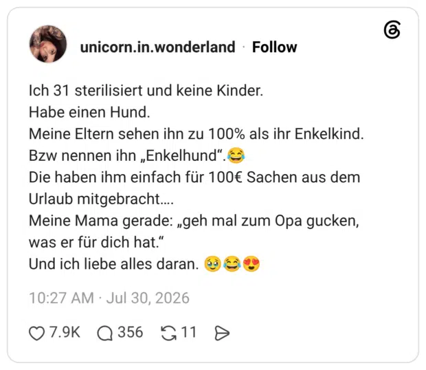 Ich 31 sterilisiert und keine Kinder. Habe einen Hund. Meine Eltern sehen ihn zu 100% als ihr Enkelkind. Bzw nennen ihn „Enkelhund“.😂 Die haben ihm einfach für 100€ Sachen aus dem Urlaub mitgebracht…. Meine Mama gerade: „geh mal zum Opa gucken, was er für dich hat.“ Und ich liebe alles daran. 🥹😂😍 1 / 2