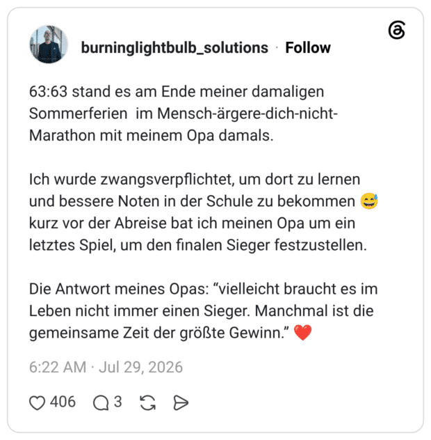 63:63 stand es am Ende meiner damaligen Sommerferien im Mensch-ärgere-dich-nicht-Marathon mit meinem Opa damals. Ich wurde zwangsverpflichtet, um dort zu lernen und bessere Noten in der Schule zu bekommen 😅 kurz vor der Abreise bat ich meinen Opa um ein letztes Spiel, um den finalen Sieger festzustellen. Die Antwort meines Opas: “vielleicht braucht es im Leben nicht immer einen Sieger. Manchmal ist die gemeinsame Zeit der größte Gewinn.” ❤️