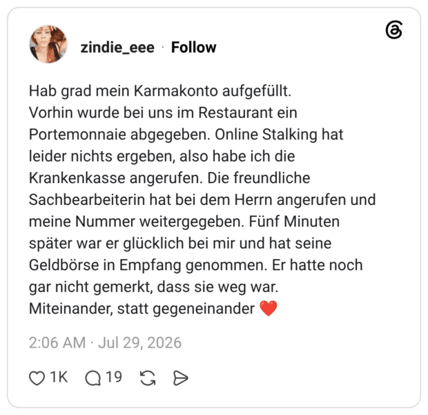 Hab grad mein Karmakonto aufgefüllt. Vorhin wurde bei uns im Restaurant ein Portemonnaie abgegeben. Online Stalking hat leider nichts ergeben, also habe ich die Krankenkasse angerufen. Die freundliche Sachbearbeiterin hat bei dem Herrn angerufen und meine Nummer weitergegeben. Fünf Minuten später war er glücklich bei mir und hat seine Geldbörse in Empfang genommen. Er hatte noch gar nicht gemerkt, dass sie weg war. Miteinander, statt gegeneinander ❤️