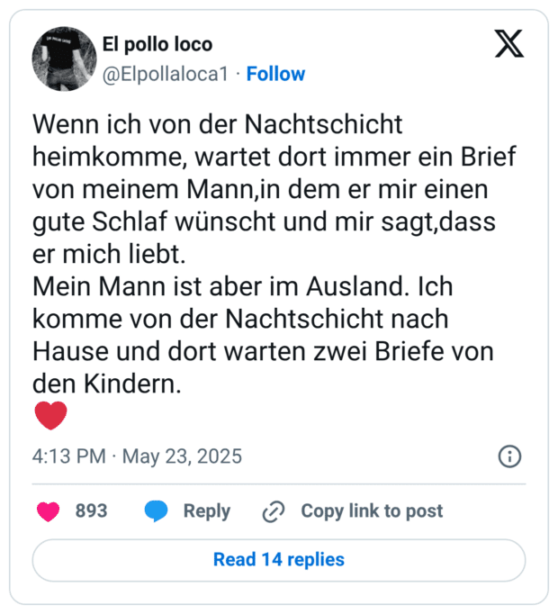 Wenn ich von der Nachtschicht heimkomme, wartet dort immer ein Brief von meinem Mann,in dem er mir einen gute Schlaf wünscht und mir sagt,dass er mich liebt. Mein Mann ist aber im Ausland. Ich komme von der Nachtschicht nach Hause und dort warten zwei Briefe von den Kindern. ❤️