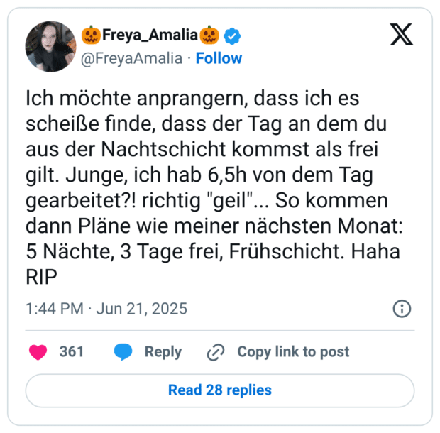 Ich möchte anprangern, dass ich es scheiße finde, dass der Tag an dem du aus der Nachtschicht kommst als frei gilt. Junge, ich hab 6,5h von dem Tag gearbeitet?! richtig "geil"... So kommen dann Pläne wie meiner nächsten Monat: 5 Nächte, 3 Tage frei, Frühschicht. Haha RIP
