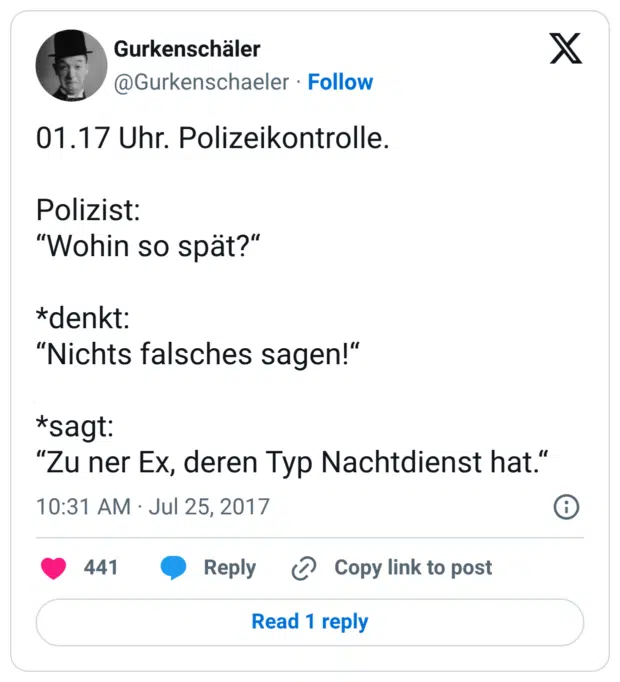 01.17 Uhr. Polizeikontrolle. Polizist: “Wohin so spät?“ *denkt: “Nichts falsches sagen!“ *sagt: “Zu ner Ex, deren Typ Nachtdienst ha