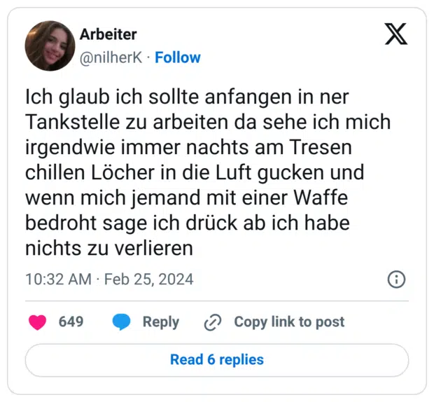 Ich glaub ich sollte anfangen in ner Tankstelle zu arbeiten da sehe ich mich irgendwie immer nachts am Tresen chillen Löcher in die Luft gucken und wenn mich jemand mit einer Waffe bedroht sage ich drück ab ich habe nichts zu verlieren