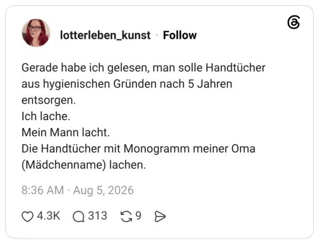 Gerade habe ich gelesen, man solle Handtücher aus hygienischen Gründen nach 5 Jahren entsorgen. Ich lache. Mein Mann lacht. Die Handtücher mit Monogramm meiner Oma (Mädchenname) lachen.