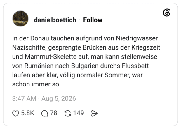 In der Donau tauchen aufgrund von Niedrigwasser Nazischiffe, gesprengte Brücken aus der Kriegszeit und Mammut-Skelette auf, man kann stellenweise von Rumänien nach Bulgarien durchs Flussbett laufen aber klar, völlig normaler Sommer, war schon immer so