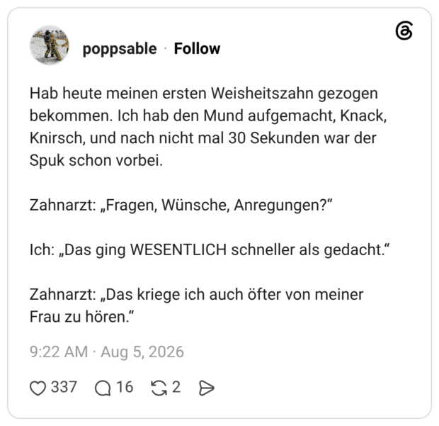 Hab heute meinen ersten Weisheitszahn gezogen bekommen. Ich hab den Mund aufgemacht, Knack, Knirsch, und nach nicht mal 30 Sekunden war der Spuk schon vorbei. Zahnarzt: „Fragen, Wünsche, Anregungen?“ Ich: „Das ging WESENTLICH schneller als gedacht.“ Zahnarzt: „Das kriege ich auch öfter von meiner Frau zu hören.“