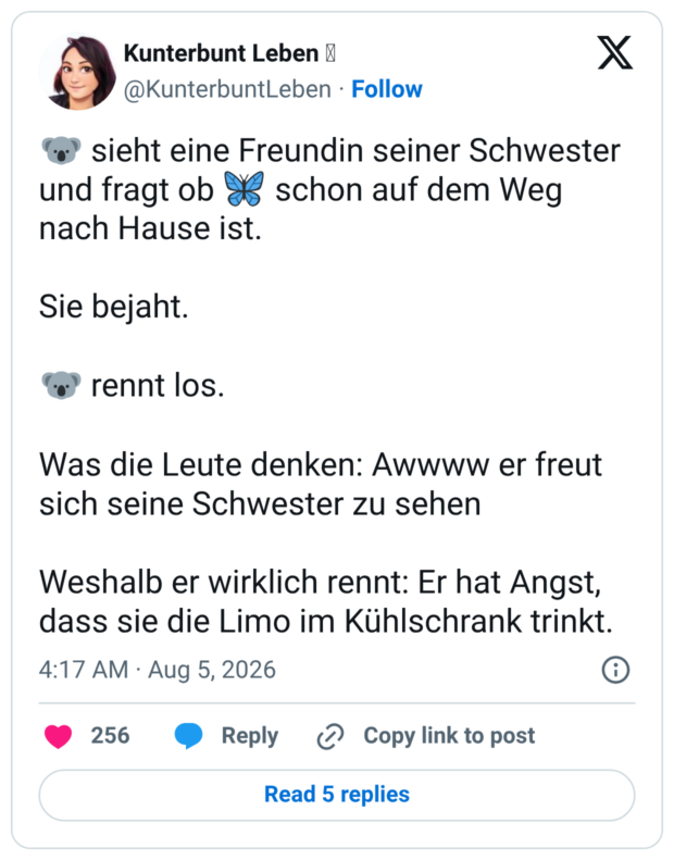 🐨 sieht eine Freundin seiner Schwester und fragt ob 🦋 schon auf dem Weg nach Hause ist. Sie bejaht. 🐨 rennt los. Was die Leute denken: Awwww er freut sich seine Schwester zu sehen Weshalb er wirklich rennt: Er hat Angst, dass sie die Limo im Kühlschrank trinkt.