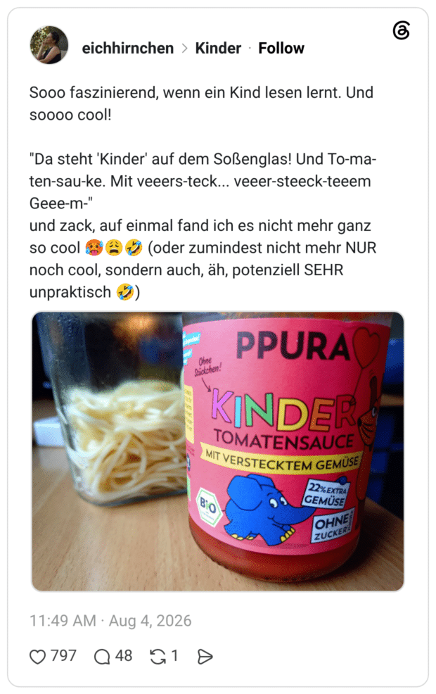 Sooo faszinierend, wenn ein Kind lesen lernt. Und soooo cool! "Da steht 'Kinder' auf dem Soßenglas! Und To-ma-ten-sau-ke. Mit veeers-teck... veeer-steeck-teeem Geee-m-" und zack, auf einmal fand ich es nicht mehr ganz so cool 🥵😩🤣 (oder zumindest nicht mehr NUR noch cool, sondern auch, äh, potenziell SEHR unpraktisch 🤣)
