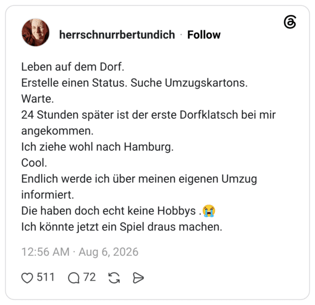 Leben auf dem Dorf. Erstelle einen Status. Suche Umzugskartons. Warte. 24 Stunden später ist der erste Dorfklatsch bei mir angekommen. Ich ziehe wohl nach Hamburg. Cool. Endlich werde ich über meinen eigenen Umzug informiert. Die haben doch echt keine Hobbys .😭 Ich könnte jetzt ein Spiel draus machen.