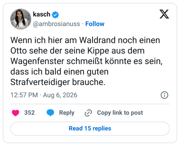 Wenn ich hier am Waldrand noch einen Otto sehe der seine Kippe aus dem Wagenfenster schmeißt könnte es sein, dass ich bald einen guten Strafverteidiger brauche.