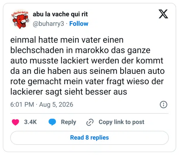 einmal hatte mein vater einen blechschaden in marokko das ganze auto musste lackiert werden der kommt da an die haben aus seinem blauen auto rote gemacht mein vater fragt wieso der lackierer sagt sieht besser aus