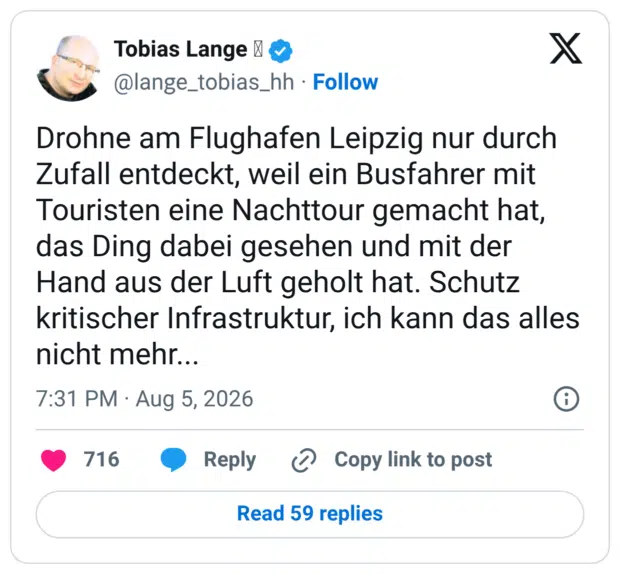 Drohne am Flughafen Leipzig nur durch Zufall entdeckt, weil ein Busfahrer mit Touristen eine Nachttour gemacht hat, das Ding dabei gesehen und mit der Hand aus der Luft geholt hat. Schutz kritischer Infrastruktur, ich kann das alles nicht mehr...