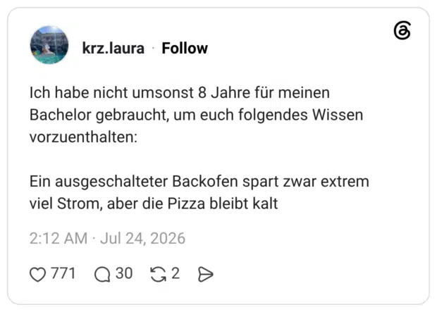 Ich habe nicht umsonst 8 Jahre für meinen Bachelor gebraucht, um euch folgendes Wissen vorzuenthalten: Ein ausgeschalteter Backofen spart zwar extrem viel Strom, aber die Pizza bleibt ka