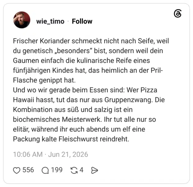 Frischer Koriander schmeckt nicht nach Seife, weil du genetisch „besonders“ bist, sondern weil dein Gaumen einfach die kulinarische Reife eines fünfjährigen Kindes hat, das heimlich an der Pril-Flasche genippt hat. Und wo wir gerade beim Essen sind: Wer Pizza Hawaii hasst, tut das nur aus Gruppenzwang. Die Kombination aus süß und salzig ist ein biochemisches Meisterwerk. Ihr tut alle nur so elitär, während ihr euch abends um elf eine Packung kalte Fleischwurst reindreht.