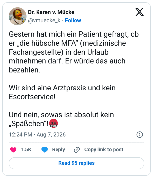 Gestern hat mich ein Patient gefragt, ob er „die hübsche MFA“ (medizinische Fachangestellte) in den Urlaub mitnehmen darf. Er würde das auch bezahlen. Wir sind eine Arztpraxis und kein Escortservice! Und nein, sowas ist absolut kein „Späßchen“!🤬