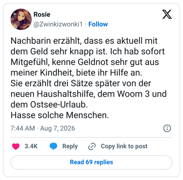 Nachbarin erzählt, dass es aktuell mit dem Geld sehr knapp ist. Ich hab sofort Mitgefühl, kenne Geldnot sehr gut aus meiner Kindheit, biete ihr Hilfe an. Sie erzählt drei Sätze später von der neuen Haushaltshilfe, dem Woom 3 und dem Ostsee-Urlaub. Hasse solche Menschen.