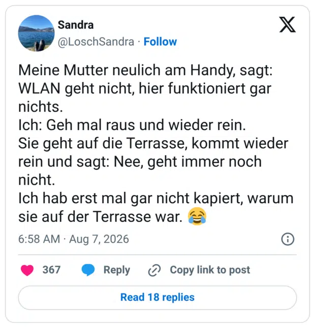 Meine Mutter neulich am Handy, sagt: WLAN geht nicht, hier funktioniert gar nichts. Ich: Geh mal raus und wieder rein. Sie geht auf die Terrasse, kommt wieder rein und sagt: Nee, geht immer noch nicht. Ich hab erst mal gar nicht kapiert, warum sie auf der Terrasse war. 😂